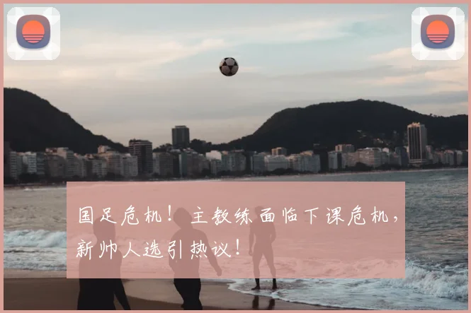 国足危机！主教练面临下课危机，新帅人选引热议！