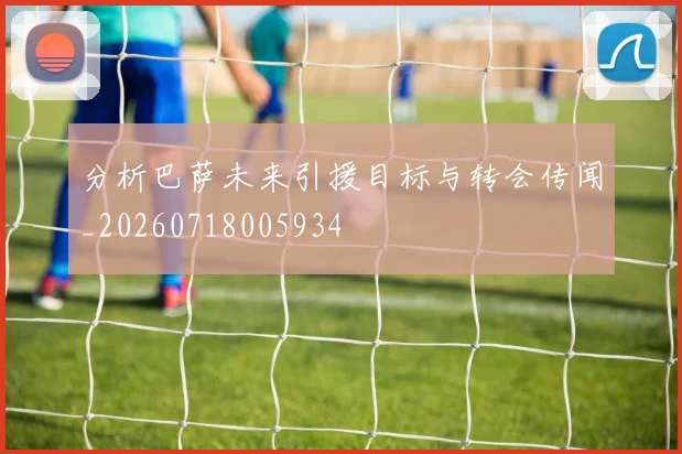 分析巴萨未来引援目标与转会传闻_20260718005934