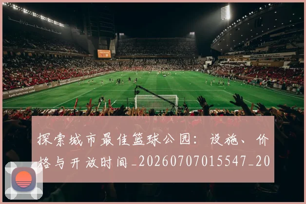 探索城市最佳篮球公园：设施、价格与开放时间_20260707015547_20260723183853