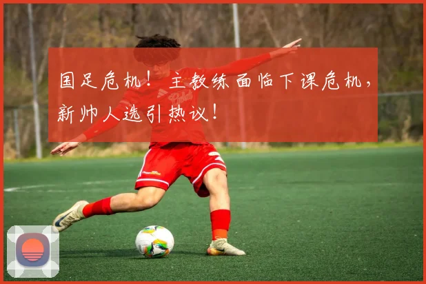 国足危机！主教练面临下课危机，新帅人选引热议！