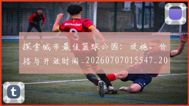 探索城市最佳篮球公园：设施、价格与开放时间_20260707015547_20260723183853